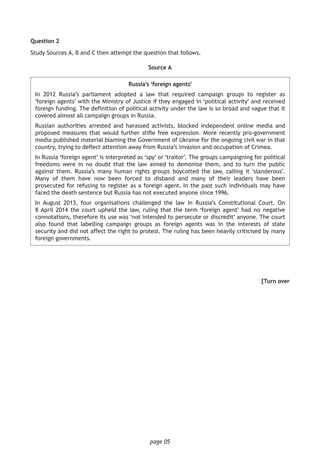 page 05
Question 2
Study Sources A, B and C then attempt the question that follows.
Source A
Russia’s ‘foreign agents’
In 2012 Russia’s parliament adopted a law that required campaign groups to register as
‘foreign agents’ with the Ministry of Justice if they engaged in ‘political activity’ and received
foreign funding. The definition of political activity under the law is so broad and vague that it
covered almost all campaign groups in Russia.
Russian authorities arrested and harassed activists, blocked independent online media and
proposed measures that would further stifle free expression. More recently pro-government
media published material blaming the Government of Ukraine for the ongoing civil war in that
country, trying to deflect attention away from Russia’s invasion and occupation of Crimea.
In Russia ‘foreign agent’ is interpreted as ‘spy’ or ‘traitor’. The groups campaigning for political
freedoms were in no doubt that the law aimed to demonise them, and to turn the public
against them. Russia’s many human rights groups boycotted the law, calling it ‘slanderous’.
Many of them have now been forced to disband and many of their leaders have been
prosecuted for refusing to register as a foreign agent. In the past such individuals may have
faced the death sentence but Russia has not executed anyone since 1996.
In August 2013, four organisations challenged the law in Russia’s Constitutional Court. On
8 April 2014 the court upheld the law, ruling that the term ‘foreign agent’ had no negative
connotations, therefore its use was ‘not intended to persecute or discredit’ anyone. The court
also found that labelling campaign groups as foreign agents was in the interests of state
security and did not affect the right to protest. The ruling has been heavily criticised by many
foreign governments.
[Turn over
 