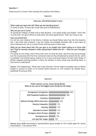 page 07
Question 3
Study Sources A, B and C then attempt the question that follows.
Source A
Interview with British jihadi in Syria
What made you leave the UK? What was the deciding factor?
To come to Syria. To leave dar al kufr [the land of disbelievers].
Why are you out in Syria?
To spread the religion of Allah and to help Muslims. I can speak Arabic and English. That’s like
my only skill. I’ve spent efforts to take down the Syrian government. That’s all I want to say.
Have you joined Isis?
I’m not Isis, but I believe in the Sharia. I believe we should follow Islam how the first Muslims
did. I also think that whatever I say, the media will probably freestyle with it and make up
more nicknames for me as a result of the void they have in their lives.
What do you think about Isis? Can you give us an insight into what’s going on in Syria with
Isis? They’ve recently released a video saying they’ll attack the UK — what are your thoughts
on that?
I’m doing my own thing. I don’t focus that much on what Isis does. Also this may sound strange
but this is genuinely the first time someone’s told me they threatened to attack the UK, which
is probably a bit embarrassing, seeing as I’m in Syria and you’d expect I’d hear these things. If
Britain stopped bombing Muslims in Syria the Muslims in Syria would stop attacking them. Is
that hard to understand?
Source: The Independent, ‘Jihadi Jack’ Letts interview: Former Oxford schoolboy calls on British
people to convert to Islam as he brands David Cameron an ‘evil creature’ by Shebab Khan,
published 30 January 2016.
Source B
Public opinion survey: issues facing Britain
What do you see as the biggest issue facing the UK today?
Source: Ipsos MORI interviewed a representative quota sample of 1,011 adults aged 18+ across
Great Britain, 7–20 January 2016.
[Turn over
Immigration/immigrants
NHS/hospitals/healthcare
Economy
Defence/foreign affairs/terrorism
Poverty/inequality
Housing
Education/schools
European Union/Europe
Unemployment
Low pay/fair wages
38%
46%
26%
23%
17%
17%
17%
16%
15%
12%
 