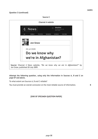 page 08
MARKS
Question 3 (continued)
Source C
Channel 4 website
Source: Channel 4 News website, “Do we know why we are in Afghanistan?” by
Jon Snow, published 28 July 2009.
Attempt the following question, using only the information in Sources A, B and C on
page 07 and above.
To what extent are Sources A, B and C reliable?
You must provide an overall conclusion on the most reliable source of information.
[END OF SPECIMEN QUESTION PAPER]
8
 