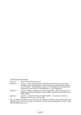 page 09
Acknowledgement of Copyright
Question 1	 Name of artist/shutterstock.com
Question 3 	 Source A – Article is adapted from “’Jihadi Jack’ Letts interview: Former Oxford 	
	 schoolboy calls on British people to convert to Islam as he brands David Cameron 	
	 an ‘evil creature’” by Shebab Khan, taken from The Independent, 30 January 2016. 	
	 Reproduced by permission of The Independent. © The Independent.
Question 3 	 Source B – Graph is adapted from “Issues facing Britain – What do you see as the 	
	 biggest issue facing the UK today?” by Ipsos MORI. Reproduced by kind permission 	
	 of Ipsos MORI.
Question 3 	 Source C – Screenshot of Channel 4 News website – “Do we know why we’re in 		
	 Afghanistan” by Jon Snow, 28 July 2009.
SQA has made every effort to trace the owners of copyright materials in this question paper, and
seek permissions. We will be happy to incorporate any missing acknowledgements. Please contact
question.papers@sqa.org.uk.
 