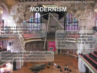 PALACE OF CATALAN MUSIC


                           MODERNISM

Modernism is the term designating a
stream of artistic innovation developed in
the late 19th and 20th century                 A new art, young, free and modern,
                                               that represented a break with the
                                               dominant styles of the time, both
                                               the academic tradition as the break
                                               through.


Hyperbolas and parabolas in windows, arches,
and doors are common, and decorative
mouldings 'grow' into plant-derived forms.
 
