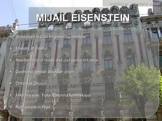 Building at Strelnieku’ s road



                MIJAÍL EISENSTEIN
•   Graduated in Civil Engineering Institute.

•   Ministry of Interior.

•   Maintenance of roads and civil works in Latvia.

•   Germanic-Jewish Swedish origin.

•   Orthodox Church.

•   Mikhail's wife, Yulia Ivanovna Konetskaya.

•   New couple in Riga.
 