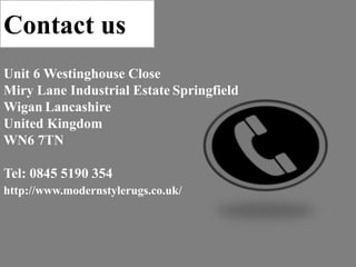 Contact us
http://www.modernstylerugs.co.uk/
Unit 6 Westinghouse Close
Miry Lane Industrial Estate Springfield
Wigan Lancashire
United Kingdom
WN6 7TN
Tel: 0845 5190 354
 