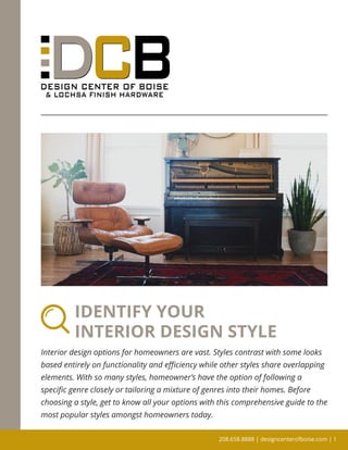 IDENTIFY YOUR
INTERIOR DESIGN STYLE
Interior design options for homeowners are vast. Styles contrast with some looks
based entirely on functionality and efficiency while other styles share overlapping
elements. With so many styles, homeowner’s have the option of following a
specific genre closely or tailoring a mixture of genres into their homes. Before
choosing a style, get to know all your options with this comprehensive guide to the
most popular styles amongst homeowners today.
208.658.8888 | designcenterofboise.com | 1
 