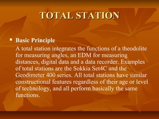 TOTAL STATIONTOTAL STATION
 Basic Principle
A total station integrates the functions of a theodolite
for measuring angles, an EDM for measuring
distances, digital data and a data recorder. Examples
of total stations are the Sokkia Set4C and the
Geodimeter 400 series. All total stations have similar
constructional features regardless of their age or level
of technology, and all perform basically the same
functions.
 