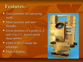 Features:-Features:-
 Total solution for surveyingTotal solution for surveying
work,work,
 Most accurate and userMost accurate and user
friendly,friendly,
 Gives position of a point (x, yGives position of a point (x, y
and z) w. r. t. known pointand z) w. r. t. known point
(base point),(base point),
 EDM is fitted inside theEDM is fitted inside the
telescope,telescope,
 Digital display,Digital display,
 