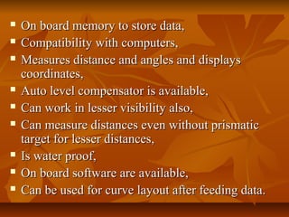 On board memory to store data,On board memory to store data,
 Compatibility with computers,Compatibility with computers,
 Measures distance and angles and displaysMeasures distance and angles and displays
coordinates,coordinates,
 Auto level compensator is available,Auto level compensator is available,
 Can work in lesser visibility also,Can work in lesser visibility also,
 Can measure distances even without prismaticCan measure distances even without prismatic
target for lesser distances,target for lesser distances,
 Is water proof,Is water proof,
 On board software are available,On board software are available,
 Can be used for curve layout after feeding data.Can be used for curve layout after feeding data.
 