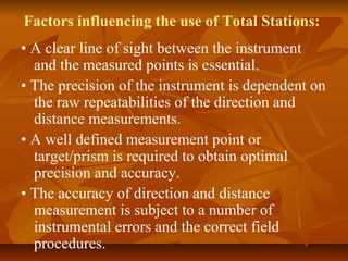 Factors influencing the use of Total Stations:
• A clear line of sight between the instrument
and the measured points is essential.
• The precision of the instrument is dependent on
the raw repeatabilities of the direction and
distance measurements.
• A well defined measurement point or
target/prism is required to obtain optimal
precision and accuracy.
• The accuracy of direction and distance
measurement is subject to a number of
instrumental errors and the correct field
procedures.
 