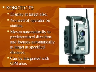  ROBOTICROBOTIC TSTS
 Display at target also,Display at target also,
 No need of operator onNo need of operator on
station,station,
 Moves automatically toMoves automatically to
predetermined directionpredetermined direction
and focuses automaticallyand focuses automatically
at target at specifiedat target at specified
distance,distance,
 Can be integrated withCan be integrated with
GPS also.GPS also.
 