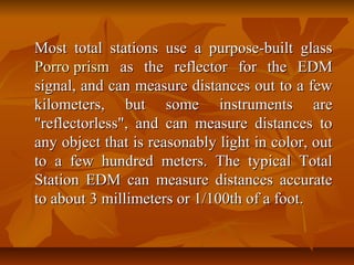 Most total stations use a purpose-built glassMost total stations use a purpose-built glass
PorroPorro prismprism as the reflector for the EDMas the reflector for the EDM
signal, and can measure distances out to a fewsignal, and can measure distances out to a few
kilometers, but some instruments arekilometers, but some instruments are
"reflectorless", and can measure distances to"reflectorless", and can measure distances to
any object that is reasonably light in color, outany object that is reasonably light in color, out
to a few hundred meters. The typical Totalto a few hundred meters. The typical Total
Station EDM can measure distances accurateStation EDM can measure distances accurate
to about 3 millimeters or 1/100th of a foot.to about 3 millimeters or 1/100th of a foot.
 