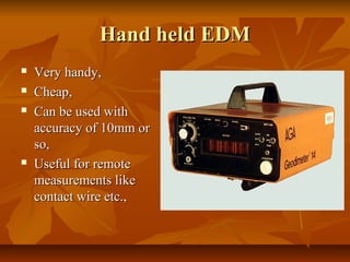 Hand held EDMHand held EDM
 Very handy,Very handy,
 Cheap,Cheap,
 Can be used withCan be used with
accuracy of 10mm oraccuracy of 10mm or
so,so,
 Useful for remoteUseful for remote
measurements likemeasurements like
contact wire etc.,contact wire etc.,
 