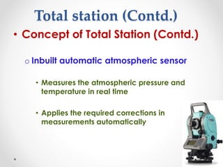 Total station (Contd.)
• Concept of Total Station (Contd.)
o Inbuilt automatic atmospheric sensor
• Measures the atmospheric pressure and
temperature in real time
• Applies the required corrections in
measurements automatically
 