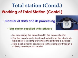 Total station (Contd.)
• Working of Total Station (Contd.)
o Transfer of data and its processing
• Total station supplied with software
o for processing the data stored in the data collector
o First the data have to be downloaded from the electronic
field book to a computer where the software is installed
o Field book directly connected to the computer through a
cable / memory card reader
 