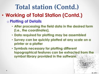 Total station (Contd.)
• Working of Total Station (Contd.)
o Plotting of Details
• After processing the field data in the desired form
(i.e., the coordinates),
• Data required for plotting may be assembled
• Survey can be quickly plotted at any scale on a
printer or a plotter
• Symbols necessary for plotting different
topographical features can be extracted from the
symbol library provided in the software.
 