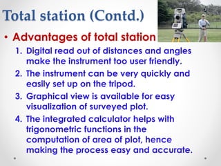 Total station (Contd.)
• Advantages of total station
1. Digital read out of distances and angles
make the instrument too user friendly.
2. The instrument can be very quickly and
easily set up on the tripod.
3. Graphical view is available for easy
visualization of surveyed plot.
4. The integrated calculator helps with
trigonometric functions in the
computation of area of plot, hence
making the process easy and accurate.
 