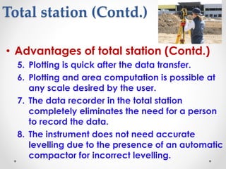 Total station (Contd.)
• Advantages of total station (Contd.)
5. Plotting is quick after the data transfer.
6. Plotting and area computation is possible at
any scale desired by the user.
7. The data recorder in the total station
completely eliminates the need for a person
to record the data.
8. The instrument does not need accurate
levelling due to the presence of an automatic
compactor for incorrect levelling.
 