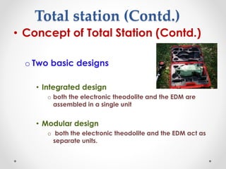 Total station (Contd.)
• Concept of Total Station (Contd.)
o Two basic designs
• Integrated design
o both the electronic theodolite and the EDM are
assembled in a single unit
• Modular design
o both the electronic theodolite and the EDM act as
separate units.
 
