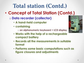 Total station (Contd.)
• Concept of Total Station (Contd.)
o Data recorder (collector)
• A hand-held computer
• containing
o an alphanumeric keyboard + LCD display
• Works with the help of a rechargeable
compact battery
• Records all the measurements in suitable
format
• Performs some basic computations such as
figure closures and adjustments
 