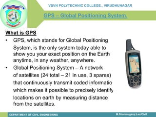 infinity-project.org 
The Caruth Institute for Engineering Education 
Engineering Education for today’s classroom. 
M.Shanmugaraj Lec/Civil 
VSVN POLYTECHNIC COLLEGE., VIRUDHUNAGAR 
DEPARTMENT OF CIVIL ENGINEERING 
GPS –Global Positioning System. 
What is GPS 
•GPS, which stands for Global Positioning 
System, is the only system today able to show you your exact position on the Earth anytime, in any weather, anywhere. 
•Global Positioning System –A network 
of satellites (24 total –21 in use, 3 spares) 
that continuously transmit coded information, 
which makes it possible to precisely identify 
locations on earth by measuring distance from the satellites.  