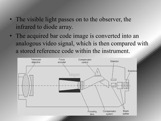 • The visible light passes on to the observer, the
infrared to diode array.
• The acquired bar code image is converted into an
analogous video signal, which is then compared with
a stored reference code within the instrument.

 