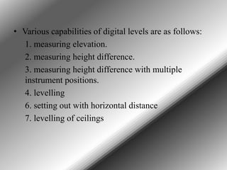 • Various capabilities of digital levels are as follows:
1. measuring elevation.
2. measuring height difference.
3. measuring height difference with multiple
instrument positions.
4. levelling
6. setting out with horizontal distance
7. levelling of ceilings

 