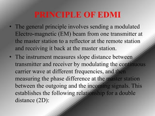 PRINCIPLE OF EDMI
• The general principle involves sending a modulated
Electro-magnetic (EM) beam from one transmitter at
the master station to a reflector at the remote station
and receiving it back at the master station.
• The instrument measures slope distance between
transmitter and receiver by modulating the continuous
carrier wave at different frequencies, and then
measuring the phase difference at the master station
between the outgoing and the incoming signals. This
establishes the following relationship for a double
distance (2D):

 