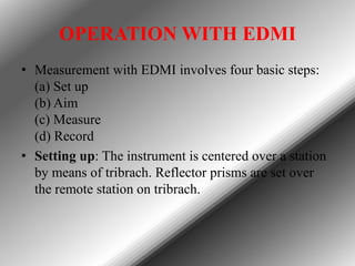 OPERATION WITH EDMI
• Measurement with EDMI involves four basic steps:
(a) Set up
(b) Aim
(c) Measure
(d) Record
• Setting up: The instrument is centered over a station
by means of tribrach. Reflector prisms are set over
the remote station on tribrach.

 