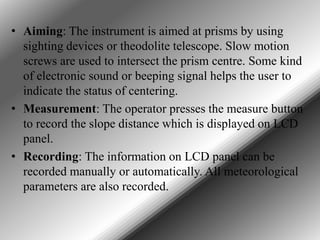 • Aiming: The instrument is aimed at prisms by using
sighting devices or theodolite telescope. Slow motion
screws are used to intersect the prism centre. Some kind
of electronic sound or beeping signal helps the user to
indicate the status of centering.
• Measurement: The operator presses the measure button
to record the slope distance which is displayed on LCD
panel.
• Recording: The information on LCD panel can be
recorded manually or automatically. All meteorological
parameters are also recorded.

 