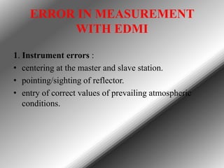ERROR IN MEASUREMENT
WITH EDMI
1. Instrument errors :
• centering at the master and slave station.
• pointing/sighting of reflector.
• entry of correct values of prevailing atmospheric
conditions.

 