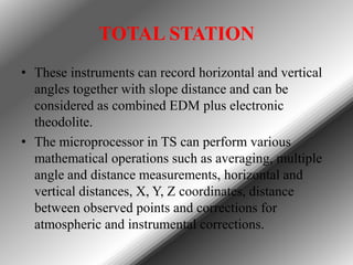 TOTAL STATION
• These instruments can record horizontal and vertical
angles together with slope distance and can be
considered as combined EDM plus electronic
theodolite.
• The microprocessor in TS can perform various
mathematical operations such as averaging, multiple
angle and distance measurements, horizontal and
vertical distances, X, Y, Z coordinates, distance
between observed points and corrections for
atmospheric and instrumental corrections.

 