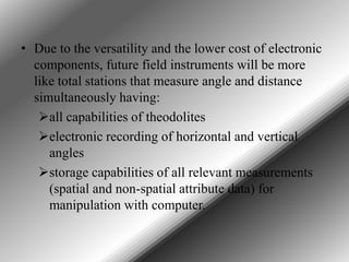• Due to the versatility and the lower cost of electronic
components, future field instruments will be more
like total stations that measure angle and distance
simultaneously having:
all capabilities of theodolites
electronic recording of horizontal and vertical
angles
storage capabilities of all relevant measurements
(spatial and non-spatial attribute data) for
manipulation with computer.

 