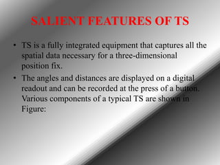 SALIENT FEATURES OF TS
• TS is a fully integrated equipment that captures all the
spatial data necessary for a three-dimensional
position fix.
• The angles and distances are displayed on a digital
readout and can be recorded at the press of a button.
Various components of a typical TS are shown in
Figure:

 