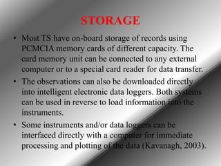 STORAGE
• Most TS have on-board storage of records using
PCMCIA memory cards of different capacity. The
card memory unit can be connected to any external
computer or to a special card reader for data transfer.
• The observations can also be downloaded directly
into intelligent electronic data loggers. Both systems
can be used in reverse to load information into the
instruments.
• Some instruments and/or data loggers can be
interfaced directly with a computer for immediate
processing and plotting of the data (Kavanagh, 2003).

 