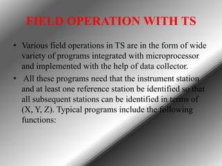 FIELD OPERATION WITH TS
• Various field operations in TS are in the form of wide
variety of programs integrated with microprocessor
and implemented with the help of data collector.
• All these programs need that the instrument station
and at least one reference station be identified so that
all subsequent stations can be identified in terms of
(X, Y, Z). Typical programs include the following
functions:

 