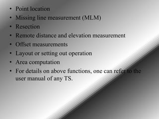 •
•
•
•
•
•
•
•

Point location
Missing line measurement (MLM)
Resection
Remote distance and elevation measurement
Offset measurements
Layout or setting out operation
Area computation
For details on above functions, one can refer to the
user manual of any TS.

 
