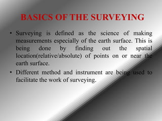 BASICS OF THE SURVEYING
• Surveying is defined as the science of making
measurements especially of the earth surface. This is
being done by finding out the spatial
location(relative/absolute) of points on or near the
earth surface.
• Different method and instrument are being used to
facilitate the work of surveying.

 