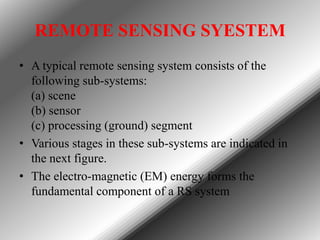 REMOTE SENSING SYESTEM
• A typical remote sensing system consists of the
following sub-systems:
(a) scene
(b) sensor
(c) processing (ground) segment
• Various stages in these sub-systems are indicated in
the next figure.
• The electro-magnetic (EM) energy forms the
fundamental component of a RS system

 