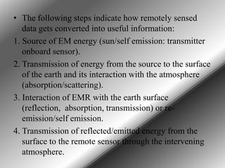 • The following steps indicate how remotely sensed
data gets converted into useful information:
1. Source of EM energy (sun/self emission: transmitter
onboard sensor).
2. Transmission of energy from the source to the surface
of the earth and its interaction with the atmosphere
(absorption/scattering).
3. Interaction of EMR with the earth surface
(reflection, absorption, transmission) or reemission/self emission.
4. Transmission of reflected/emitted energy from the
surface to the remote sensor through the intervening
atmosphere.

 