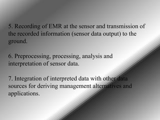 5. Recording of EMR at the sensor and transmission of
the recorded information (sensor data output) to the
ground.
6. Preprocessing, processing, analysis and
interpretation of sensor data.
7. Integration of interpreted data with other data
sources for deriving management alternatives and
applications.

 
