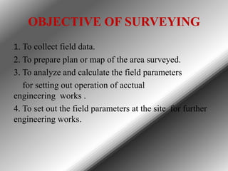 OBJECTIVE OF SURVEYING
1. To collect field data.
2. To prepare plan or map of the area surveyed.
3. To analyze and calculate the field parameters
for setting out operation of acctual
engineering works .
4. To set out the field parameters at the site for further
engineering works.

 