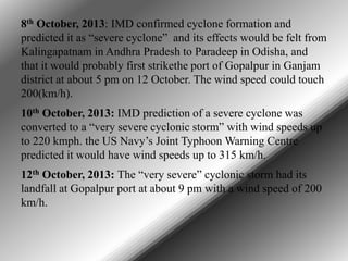8th October, 2013: IMD confirmed cyclone formation and
predicted it as “severe cyclone” and its effects would be felt from
Kalingapatnam in Andhra Pradesh to Paradeep in Odisha, and
that it would probably first strikethe port of Gopalpur in Ganjam
district at about 5 pm on 12 October. The wind speed could touch
200(km/h).
10th October, 2013: IMD prediction of a severe cyclone was
converted to a “very severe cyclonic storm” with wind speeds up
to 220 kmph. the US Navy’s Joint Typhoon Warning Centre
predicted it would have wind speeds up to 315 km/h.
12th October, 2013: The “very severe” cyclonic storm had its
landfall at Gopalpur port at about 9 pm with a wind speed of 200
km/h.

 
