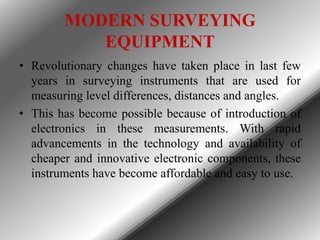 MODERN SURVEYING
EQUIPMENT
• Revolutionary changes have taken place in last few
years in surveying instruments that are used for
measuring level differences, distances and angles.
• This has become possible because of introduction of
electronics in these measurements. With rapid
advancements in the technology and availability of
cheaper and innovative electronic components, these
instruments have become affordable and easy to use.

 