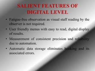 SALIENT FEATURES OF
DIGITAL LEVEL
• Fatigue-free observation as visual staff reading by the
observer is not required.
• User friendly menus with easy to read, digital display
of results.
• Measurement of consistent precision and reliability
due to automation.
• Automatic data storage eliminates booking and its
associated errors.

 