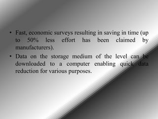 • Fast, economic surveys resulting in saving in time (up
to 50% less effort has been claimed by
manufacturers).
• Data on the storage medium of the level can be
downloaded to a computer enabling quick data
reduction for various purposes.

 