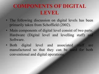 COMPONENTS OF DIGITAL
LEVEL
• The following discussion on digital levels has been
primarily taken from Schoffield (2002).
• Main components of digital level consist of two parts:
Hardware (Digital level and levelling staff) and
Software.
• Both digital level and associated staff are
manufactured so that they can be used for both
conventional and digital operations.

 
