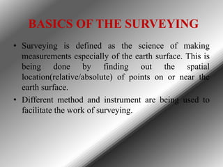 BASICS OF THE SURVEYING
• Surveying is defined as the science of making
measurements especially of the earth surface. This...