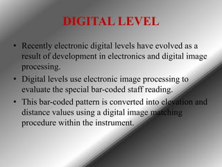 DIGITAL LEVEL
• Recently electronic digital levels have evolved as a
result of development in electronics and digital imag...