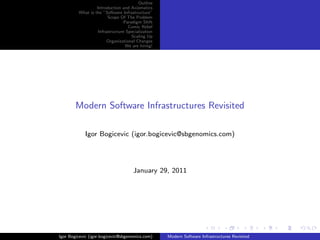 Outline
                  Introduction and Axiomatics
         What is the ”Software Infrastructure”
                        Scope Of The Problem
                                 Paradigm Shift
                                   Comic Relief
                   Infrastructure Specialization
                                     Scaling Up
                        Organizational Changes
                                  We are hiring!




        Modern Software Infrastructures Revisited

            Igor Bogicevic (igor.bogicevic@sbgenomics.com)




                                     January 29, 2011




Igor Bogicevic (igor.bogicevic@sbgenomics.com)     Modern Software Infrastructures Revisited
 