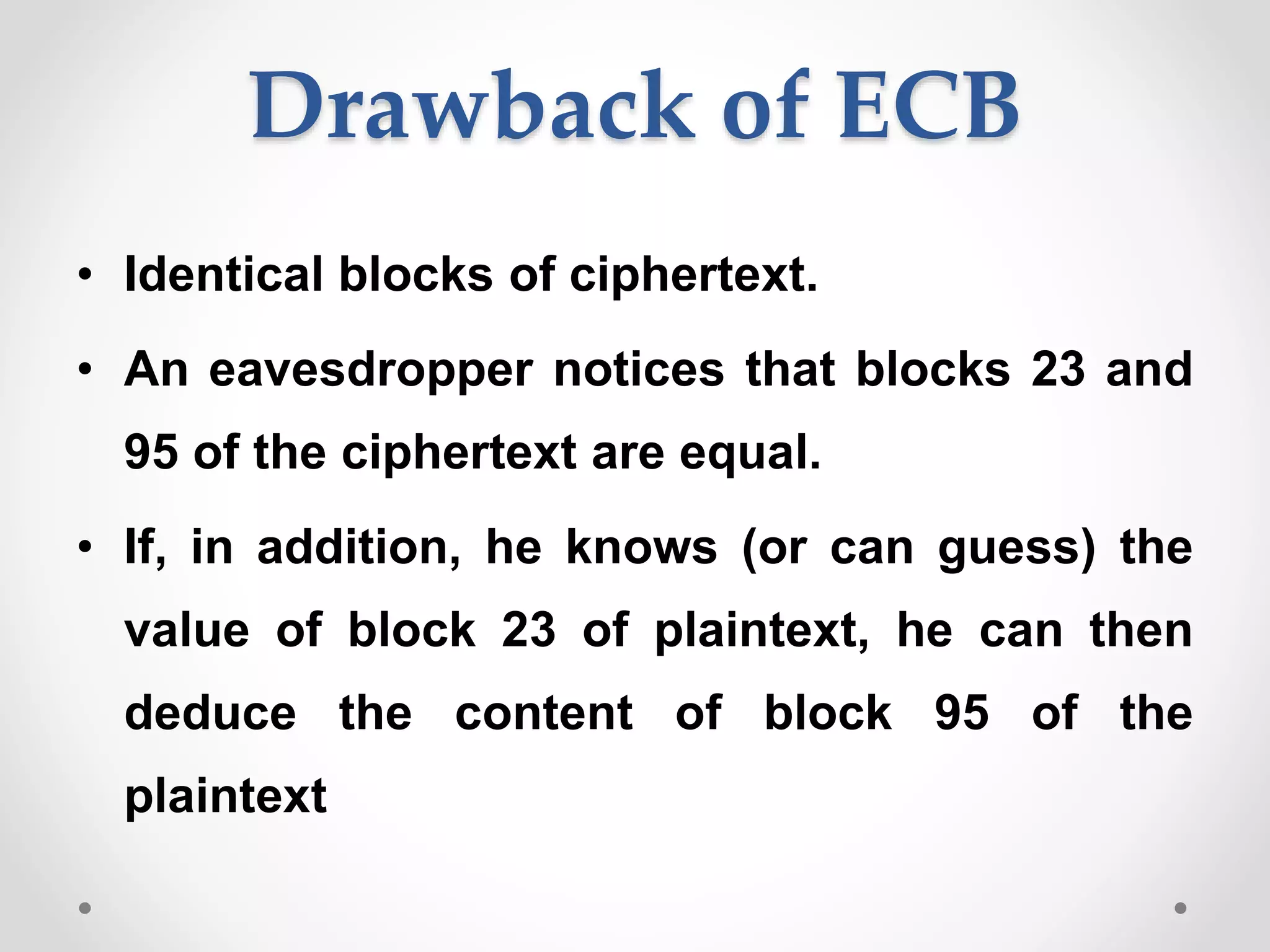 Drawback of ECB
• Identical blocks of ciphertext.
• An eavesdropper notices that blocks 23 and
95 of the ciphertext are equal.
• If, in addition, he knows (or can guess) the
value of block 23 of plaintext, he can then
deduce the content of block 95 of the
plaintext
 