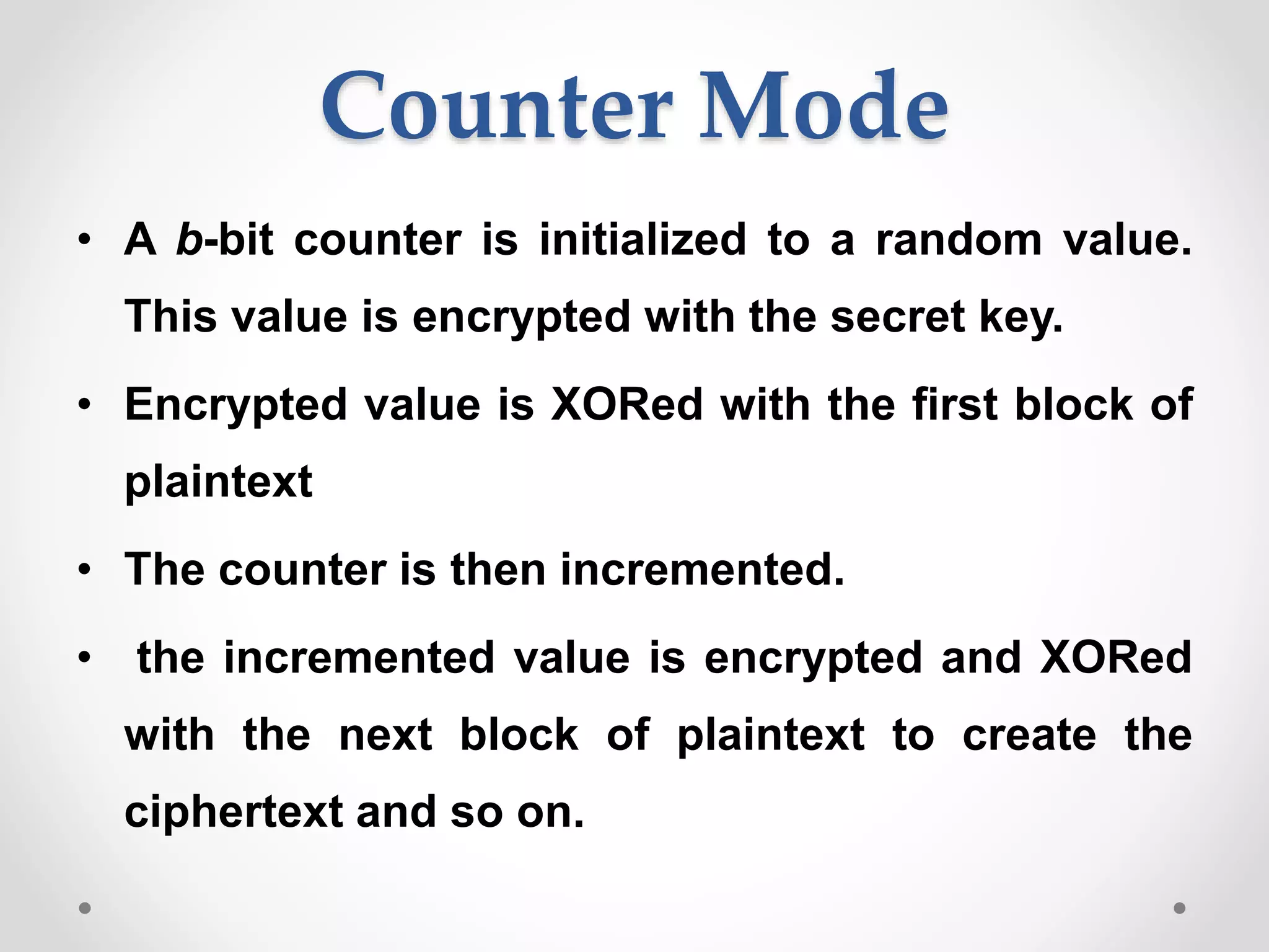 Counter Mode
• A b-bit counter is initialized to a random value.
This value is encrypted with the secret key.
• Encrypted value is XORed with the first block of
plaintext
• The counter is then incremented.
• the incremented value is encrypted and XORed
with the next block of plaintext to create the
ciphertext and so on.
 